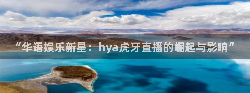 火凤体育直播高清入口：“华语娱乐新星：hya虎牙直播的崛起与影响”